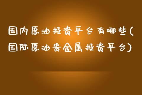 国内原油投资平台有哪些(国际原油贵金属投资平台)_https://www.gzshoujun.com_原油期货_第1张