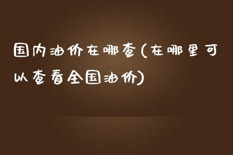 国内油价在哪查(在哪里可以查看全国油价)_https://www.gzshoujun.com_原油期货_第1张