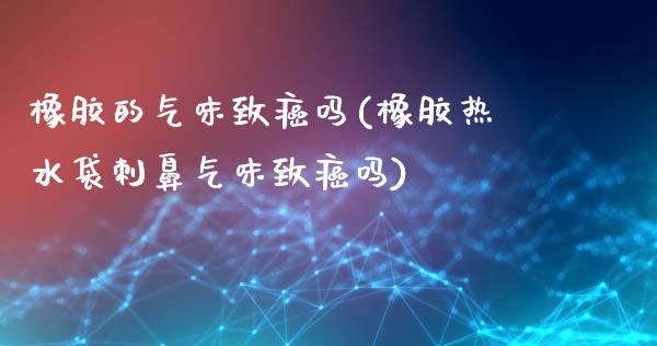 橡胶的气味致癌吗(橡胶热水袋刺鼻气味致癌吗)_https://www.gzshoujun.com_期货入门_第1张