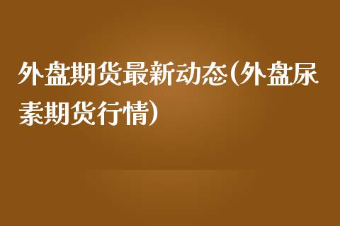 外盘期货最新动态(外盘尿素期货行情)_https://www.gzshoujun.com_期货品种_第1张