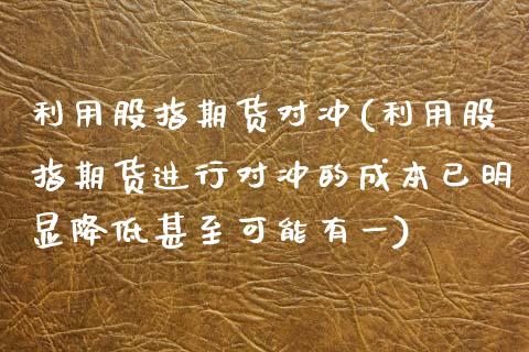 利用股指期货对冲(利用股指期货进行对冲的成本已明显降低甚至可能有一)_https://www.gzshoujun.com_恒指期货_第1张