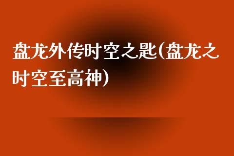 盘龙外传时空之匙(盘龙之时空至高神)_https://www.gzshoujun.com_农产品期货_第1张