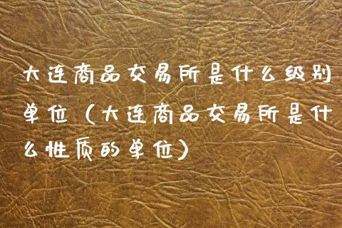 大连商品交易所是什么级别单位（大连商品交易所是什么性质的单位）_https://www.gzshoujun.com_农产品期货_第1张