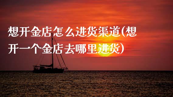 想开金店怎么进货渠道(想开一个金店去哪里进货)_https://www.gzshoujun.com_期货入门_第1张