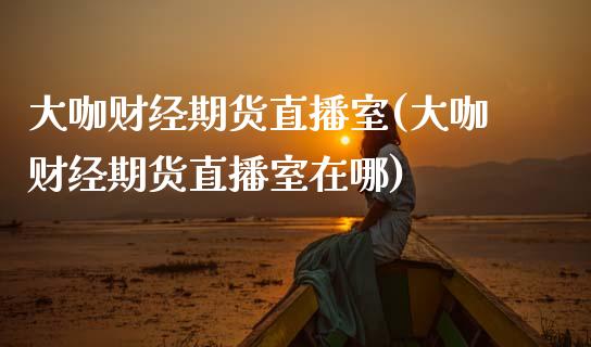 大咖财经期货直播室(大咖财经期货直播室在哪)_https://www.gzshoujun.com_期货品种_第1张