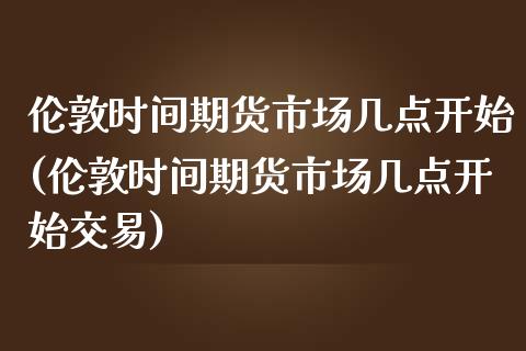 伦敦时间期货市场几点开始(伦敦时间期货市场几点开始交易)_https://www.gzshoujun.com_期货品种_第1张