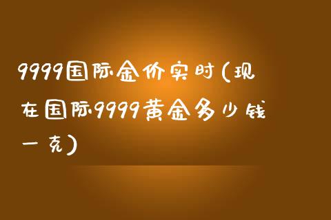 9999国际金价实时(现在国际9999黄金多少钱一克)_https://www.gzshoujun.com_国际期货_第1张