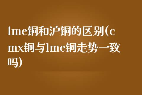 lme铜和沪铜的区别(cmx铜与lme铜走势一致吗)_https://www.gzshoujun.com_国际期货_第1张