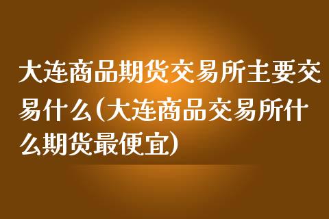 大连商品期货交易所主要交易什么(大连商品交易所什么期货最便宜)_https://www.gzshoujun.com_期货交易所_第1张