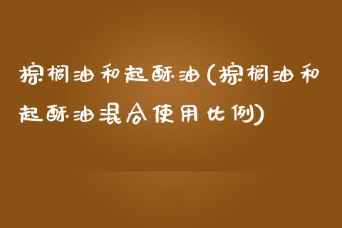 棕榈油和起酥油(棕榈油和起酥油混合使用比例)_https://www.gzshoujun.com_期货理财_第1张