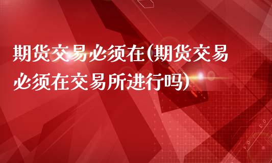 期货交易必须在(期货交易必须在交易所进行吗)_https://www.gzshoujun.com_期货行情_第1张