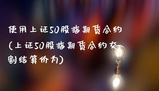 使用上证50股指期货合约(上证50股指期货合约交割结算价为)_https://www.gzshoujun.com_期货行情_第1张