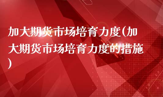 加大期货市场培育力度(加大期货市场培育力度的措施)_https://www.gzshoujun.com_期货品种_第1张