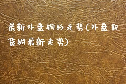 最新外盘铜的走势(外盘期货铜最新走势)_https://www.gzshoujun.com_期货品种_第1张