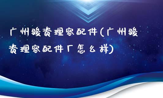 广州骏资理容配件(广州骏资理容配件厂怎么样)_https://www.gzshoujun.com_期货直播_第1张
