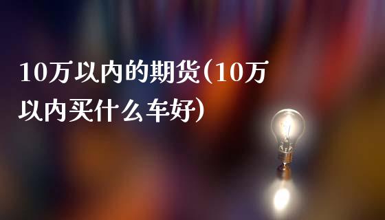 10万以内的期货(10万以内买什么车好)_https://www.gzshoujun.com_期货直播_第1张