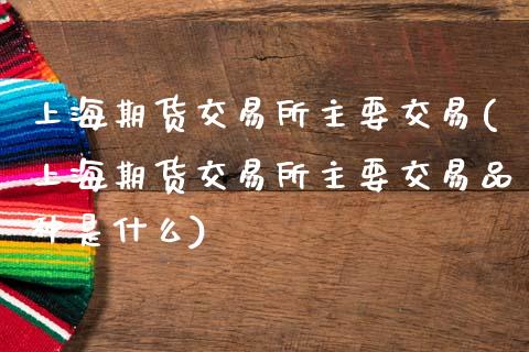 上海期货交易所主要交易(上海期货交易所主要交易品种是什么)_https://www.gzshoujun.com_期货交易所_第1张