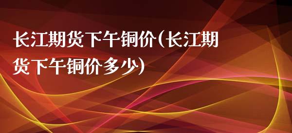 长江期货下午铜价(长江期货下午铜价多少)_https://www.gzshoujun.com_纳指期货_第1张