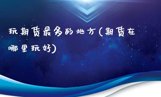 玩期货最多的地方(期货在哪里玩好)_https://www.gzshoujun.com_期货品种_第1张