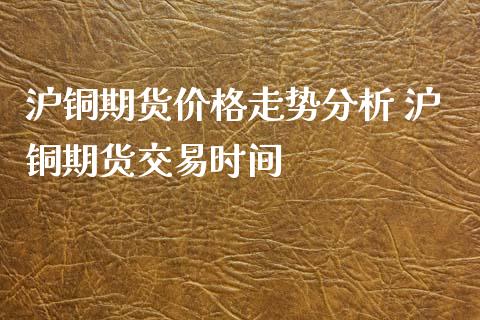 沪铜期货价格走势分析 沪铜期货交易时间_https://www.gzshoujun.com_期货行情_第1张