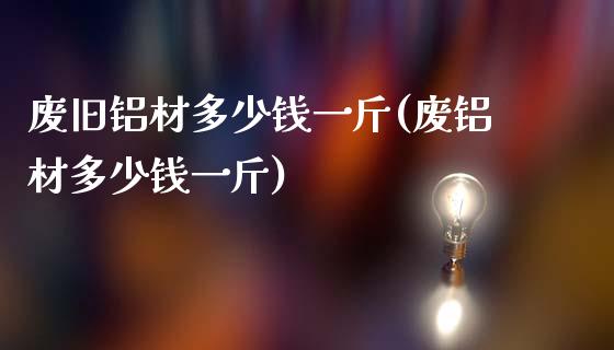 废旧铝材多少钱一斤(废铝材多少钱一斤)_https://www.gzshoujun.com_国际期货_第1张