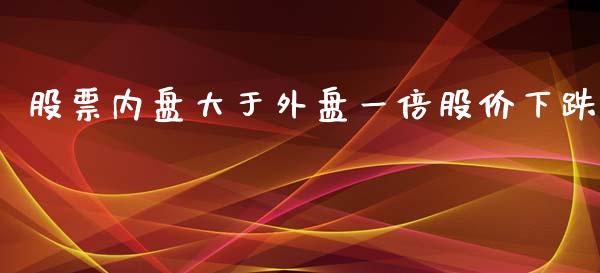 股票内盘大于外盘一倍股价下跌_https://www.gzshoujun.com_期货交易所_第1张