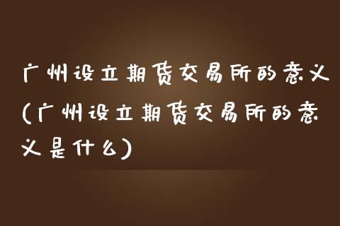 广州设立期货交易所的意义(广州设立期货交易所的意义是什么)_https://www.gzshoujun.com_期货交易所_第1张
