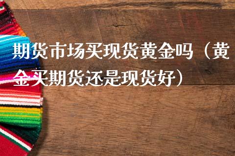 期货市场买现货黄金吗（黄金买期货还是现货好）_https://www.gzshoujun.com_期货行情_第1张