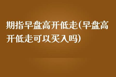 期指早盘高开低走(早盘高开低走可以买入吗)_https://www.gzshoujun.com_期货直播_第1张