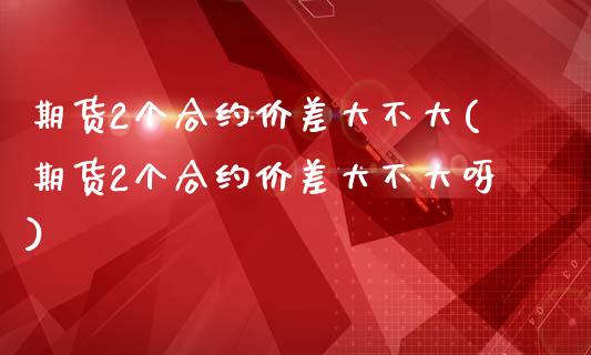期货2个合约价差大不大(期货2个合约价差大不大呀)_https://www.gzshoujun.com_期货直播_第1张