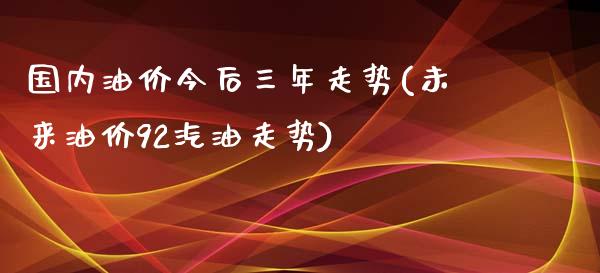 国内油价今后三年走势(未来油价92汽油走势)_https://www.gzshoujun.com_原油期货_第1张