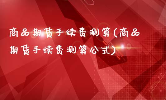 商品期货手续费测算(商品期货手续费测算公式)_https://www.gzshoujun.com_期货品种_第1张