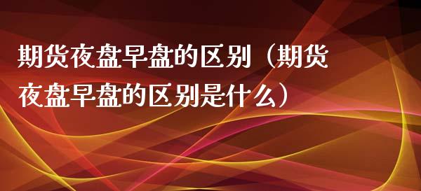 期货夜盘早盘的区别（期货夜盘早盘的区别是什么）_https://www.gzshoujun.com_期货品种_第1张