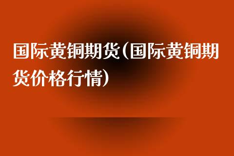 国际黄铜期货(国际黄铜期货价格行情)_https://www.gzshoujun.com_农产品期货_第1张