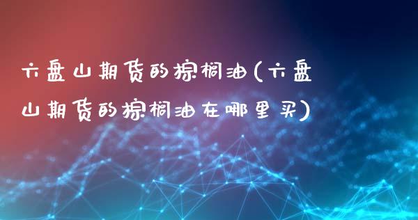 六盘山期货的棕榈油(六盘山期货的棕榈油在哪里买)_期货交易所_第1张_首骏网 六盘山期货的棕榈油(六盘山期货的棕榈油在哪里买)_https://www.gzshoujun.com_期货交易所_第1张