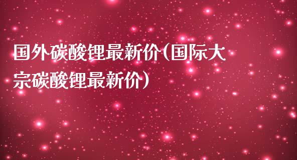 国外碳酸锂最新价(国际大宗碳酸锂最新价)_https://www.gzshoujun.com_期货入门_第1张