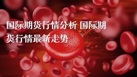 国际期货行情分析 国际期货行情最新走势_https://www.gzshoujun.com_期货行情_第1张