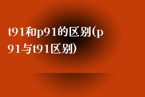 t91和p91的区别(p91与t91区别)_https://www.gzshoujun.com_期货入门_第1张