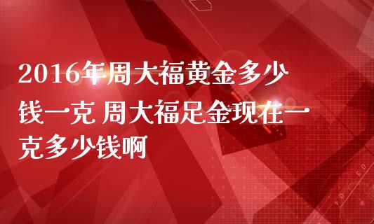 2016年周大福黄金多少钱一克 周大福足金现在一克多少钱啊_https://www.gzshoujun.com_期货直播_第1张