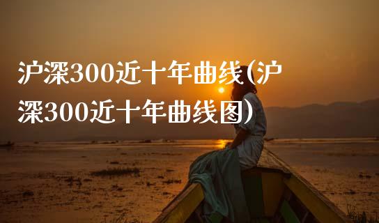 沪深300近十年曲线(沪深300近十年曲线图)_https://www.gzshoujun.com_期货理财_第1张
