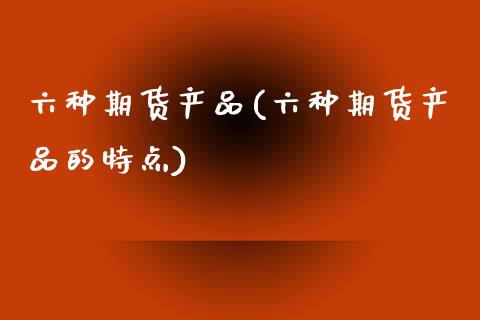 六种期货产品(六种期货产品的特点)_https://www.gzshoujun.com_技术分析_第1张