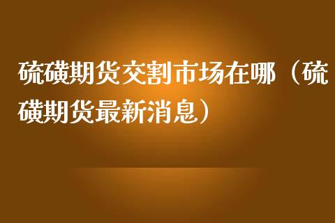硫磺期货交割市场在哪（硫磺期货最新消息）_https://www.gzshoujun.com_期货交易所_第1张