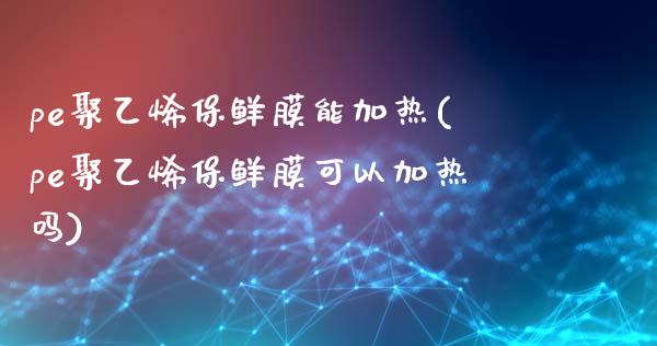 pe聚乙烯保鲜膜能加热(pe聚乙烯保鲜膜可以加热吗)_https://www.gzshoujun.com_期货理财_第1张