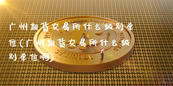 广州期货交易所什么级别单位(广州期货交易所什么级别单位啊)_https://www.gzshoujun.com_期货直播_第1张