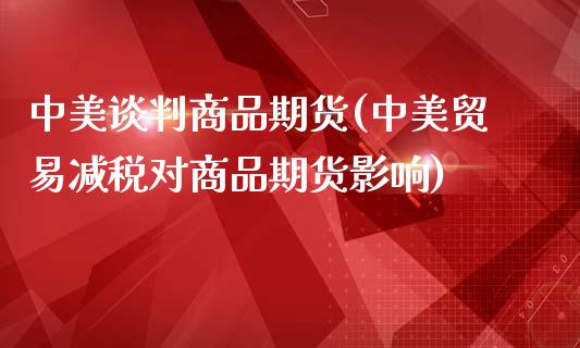 中美谈判商品期货(中美贸易减税对商品期货影响)_https://www.gzshoujun.com_期货直播_第1张